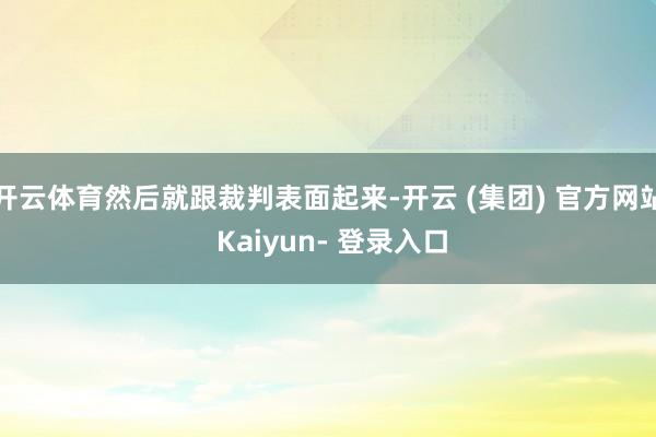 开云体育然后就跟裁判表面起来-开云 (集团) 官方网站 Kaiyun- 登录入口