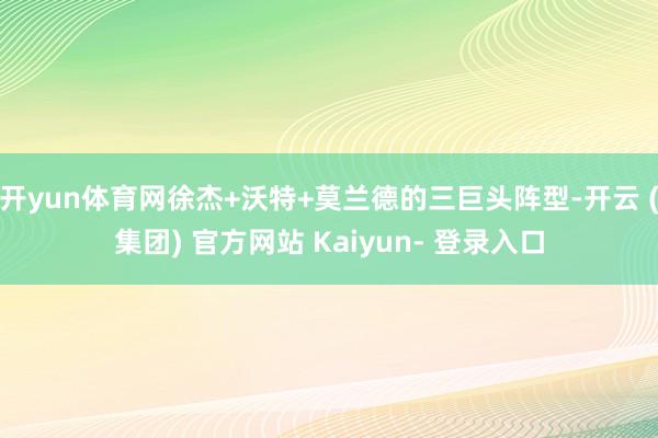 开yun体育网徐杰+沃特+莫兰德的三巨头阵型-开云 (集团) 官方网站 Kaiyun- 登录入口