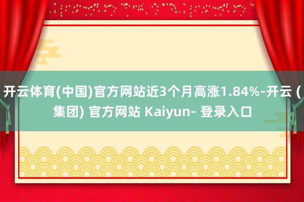 开云体育(中国)官方网站近3个月高涨1.84%-开云 (集团) 官方网站 Kaiyun- 登录入口