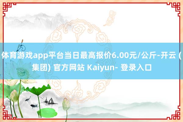 体育游戏app平台当日最高报价6.00元/公斤-开云 (集团) 官方网站 Kaiyun- 登录入口