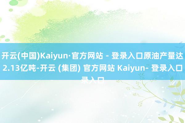 开云(中国)Kaiyun·官方网站 - 登录入口原油产量达2.13亿吨-开云 (集团) 官方网站 Kaiyun- 登录入口
