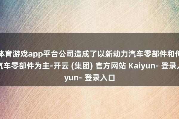 体育游戏app平台公司造成了以新动力汽车零部件和传统汽车零部件为主-开云 (集团) 官方网站 Kaiyun- 登录入口