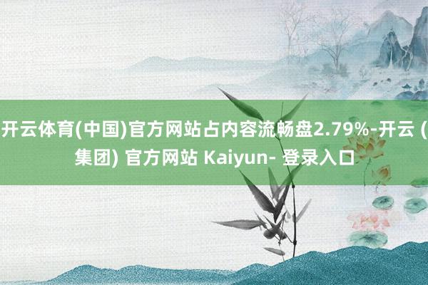 开云体育(中国)官方网站占内容流畅盘2.79%-开云 (集团) 官方网站 Kaiyun- 登录入口