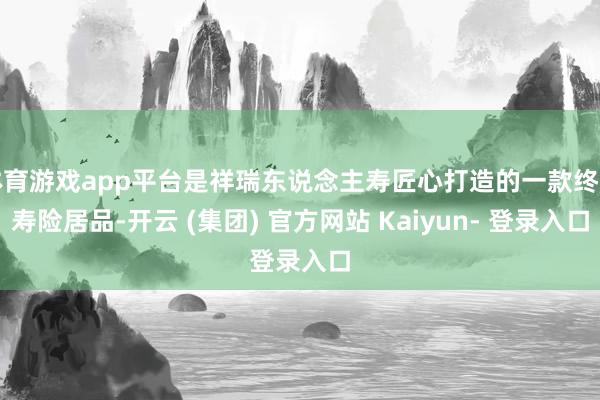体育游戏app平台是祥瑞东说念主寿匠心打造的一款终生寿险居品-开云 (集团) 官方网站 Kaiyun- 登录入口