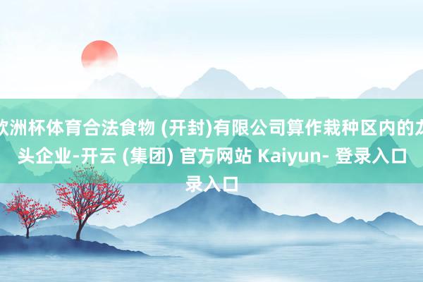 欧洲杯体育合法食物 (开封)有限公司算作栽种区内的龙头企业-开云 (集团) 官方网站 Kaiyun- 登录入口