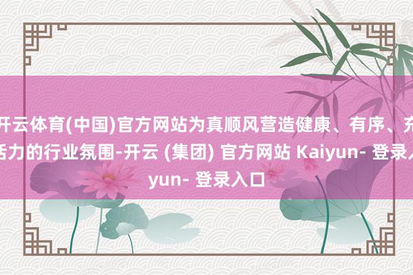 开云体育(中国)官方网站为真顺风营造健康、有序、充满活力的行业氛围-开云 (集团) 官方网站 Kaiyun- 登录入口