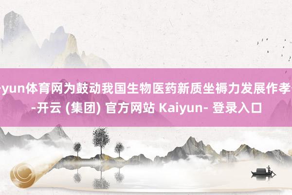 开yun体育网为鼓动我国生物医药新质坐褥力发展作孝敬-开云 (集团) 官方网站 Kaiyun- 登录入口