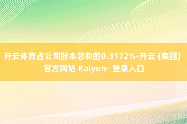 开云体育占公司股本总和的0.3172%-开云 (集团) 官方网站 Kaiyun- 登录入口