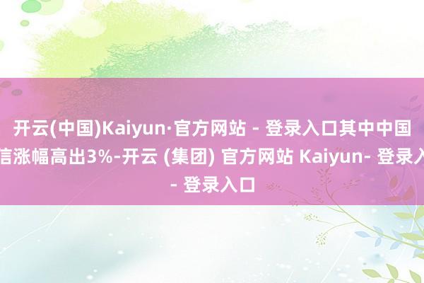 开云(中国)Kaiyun·官方网站 - 登录入口其中中国电信涨幅高出3%-开云 (集团) 官方网站 Kaiyun- 登录入口