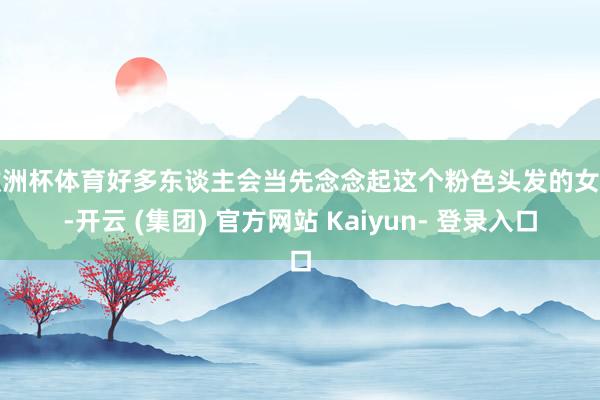 欧洲杯体育好多东谈主会当先念念起这个粉色头发的女孩-开云 (集团) 官方网站 Kaiyun- 登录入口