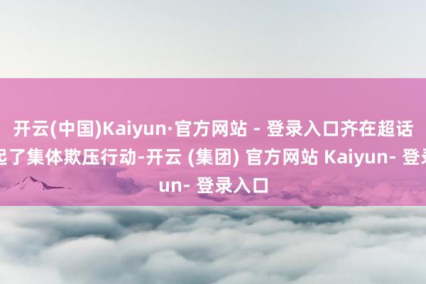 开云(中国)Kaiyun·官方网站 - 登录入口齐在超话里发起了集体欺压行动-开云 (集团) 官方网站 Kaiyun- 登录入口