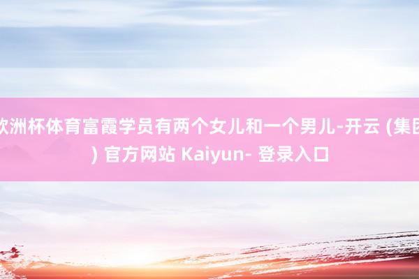欧洲杯体育富霞学员有两个女儿和一个男儿-开云 (集团) 官方网站 Kaiyun- 登录入口