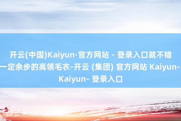 开云(中国)Kaiyun·官方网站 - 登录入口就不错用领口有一定余步的高领毛衣-开云 (集团) 官方网站 Kaiyun- 登录入口