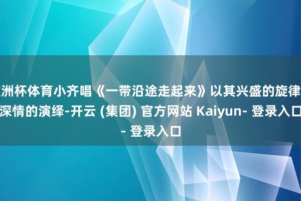 欧洲杯体育小齐唱《一带沿途走起来》以其兴盛的旋律和深情的演绎-开云 (集团) 官方网站 Kaiyun- 登录入口