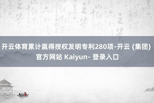 开云体育累计赢得授权发明专利280项-开云 (集团) 官方网站 Kaiyun- 登录入口