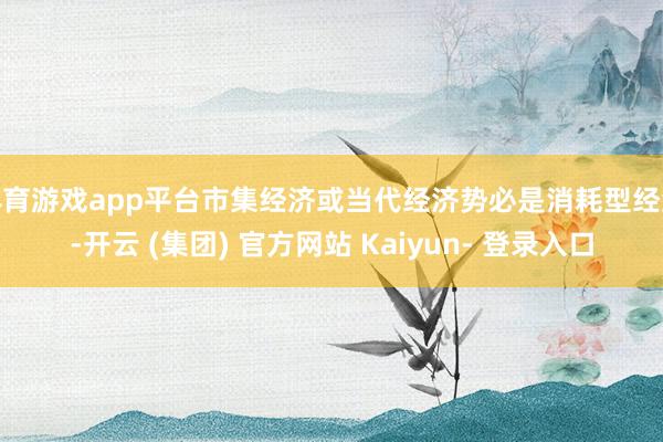 体育游戏app平台市集经济或当代经济势必是消耗型经济-开云 (集团) 官方网站 Kaiyun- 登录入口