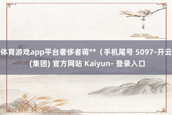 体育游戏app平台奢侈者蒋**（手机尾号 5097-开云 (集团) 官方网站 Kaiyun- 登录入口