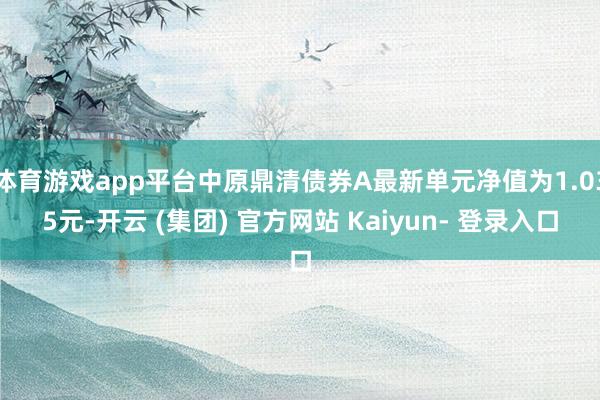 体育游戏app平台中原鼎清债券A最新单元净值为1.035元-开云 (集团) 官方网站 Kaiyun- 登录入口
