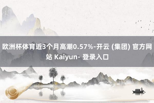 欧洲杯体育近3个月高潮0.57%-开云 (集团) 官方网站 Kaiyun- 登录入口