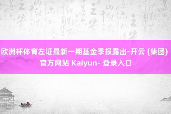 欧洲杯体育左证最新一期基金季报露出-开云 (集团) 官方网站 Kaiyun- 登录入口