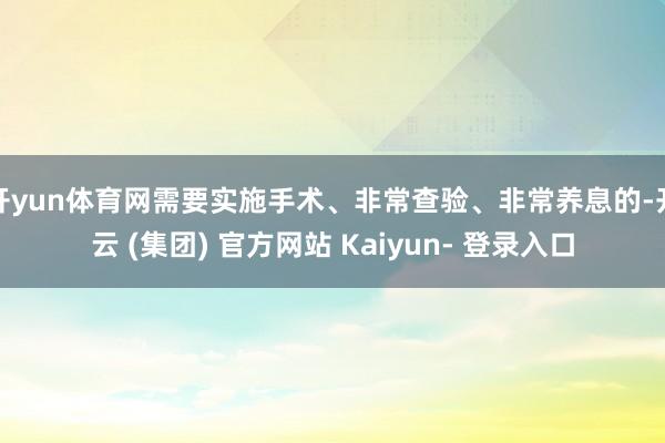 开yun体育网需要实施手术、非常查验、非常养息的-开云 (集团) 官方网站 Kaiyun- 登录入口
