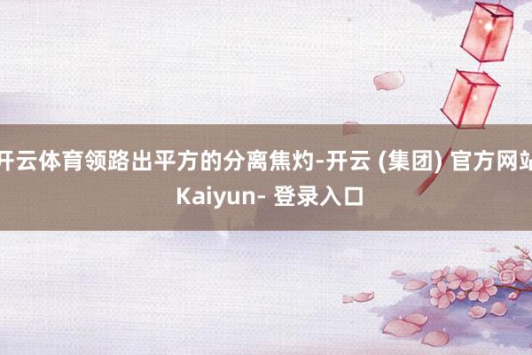 开云体育领路出平方的分离焦灼-开云 (集团) 官方网站 Kaiyun- 登录入口