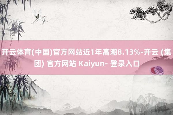 开云体育(中国)官方网站近1年高潮8.13%-开云 (集团) 官方网站 Kaiyun- 登录入口