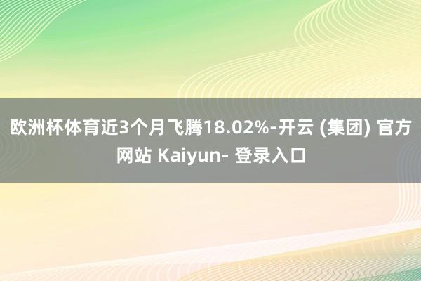 欧洲杯体育近3个月飞腾18.02%-开云 (集团) 官方网站 Kaiyun- 登录入口