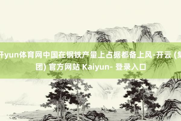 开yun体育网中国在钢铁产量上占据都备上风-开云 (集团) 官方网站 Kaiyun- 登录入口