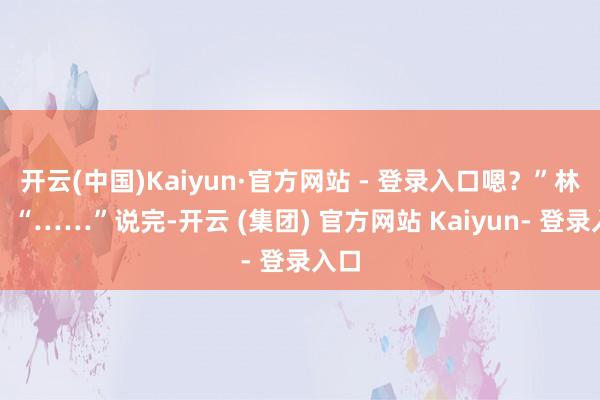 开云(中国)Kaiyun·官方网站 - 登录入口嗯？”林妈：“……”说完-开云 (集团) 官方网站 Kaiyun- 登录入口