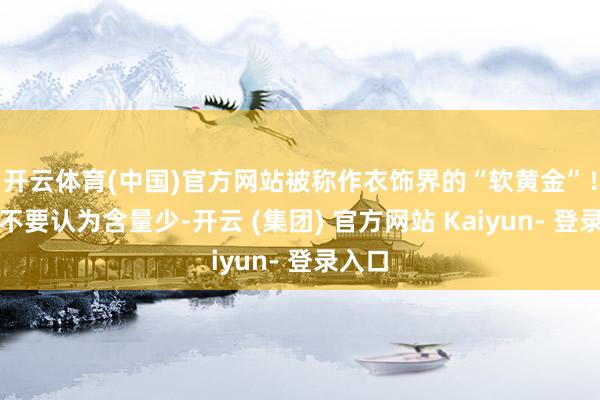 开云体育(中国)官方网站被称作衣饰界的“软黄金”！是以不要认为含量少-开云 (集团) 官方网站 Kaiyun- 登录入口