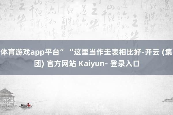 体育游戏app平台” “这里当作圭表相比好-开云 (集团) 官方网站 Kaiyun- 登录入口