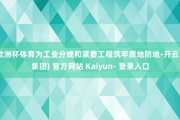 欧洲杯体育为工业分娩和紧要工程筑牢质地防地-开云 (集团) 官方网站 Kaiyun- 登录入口