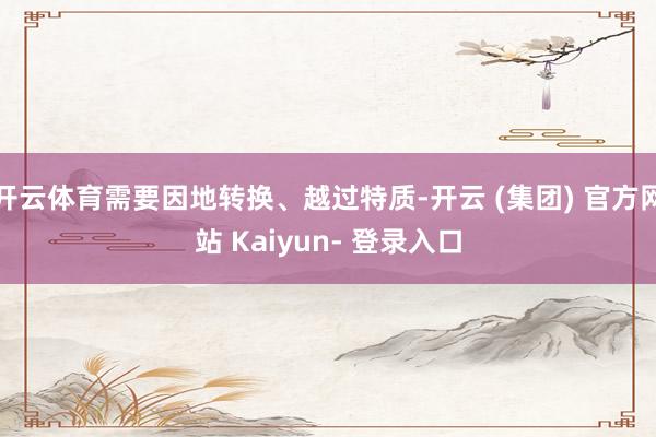 开云体育需要因地转换、越过特质-开云 (集团) 官方网站 Kaiyun- 登录入口