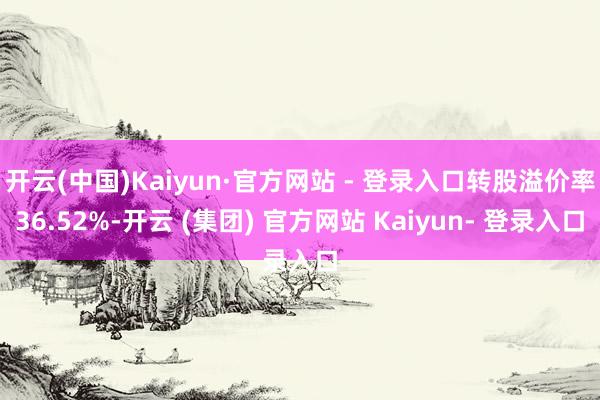 开云(中国)Kaiyun·官方网站 - 登录入口转股溢价率36.52%-开云 (集团) 官方网站 Kaiyun- 登录入口