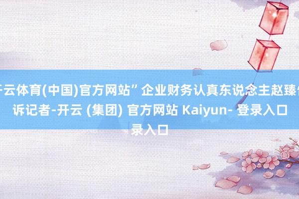 开云体育(中国)官方网站”企业财务认真东说念主赵臻告诉记者-开云 (集团) 官方网站 Kaiyun- 登录入口