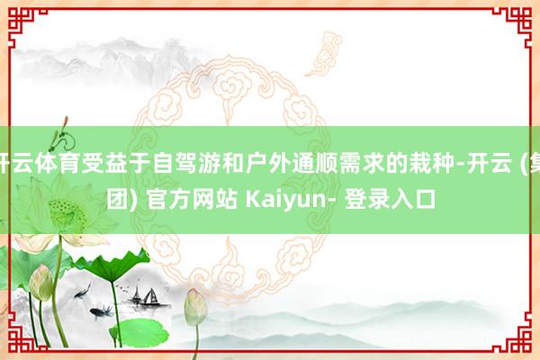 开云体育受益于自驾游和户外通顺需求的栽种-开云 (集团) 官方网站 Kaiyun- 登录入口