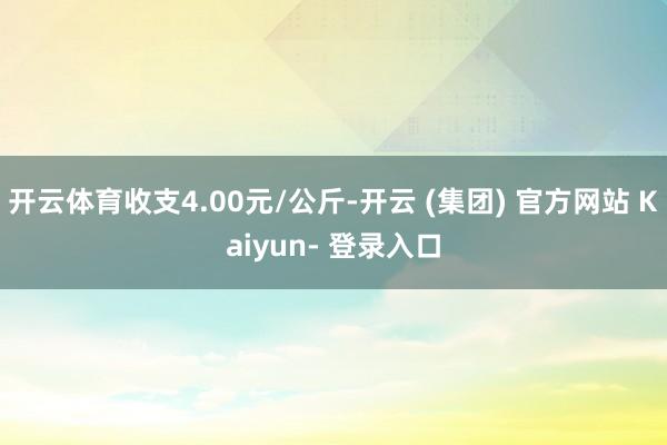 开云体育收支4.00元/公斤-开云 (集团) 官方网站 Kaiyun- 登录入口