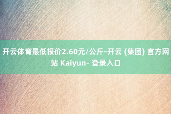 开云体育最低报价2.60元/公斤-开云 (集团) 官方网站 Kaiyun- 登录入口