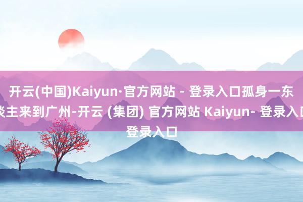 开云(中国)Kaiyun·官方网站 - 登录入口孤身一东谈主来到广州-开云 (集团) 官方网站 Kaiyun- 登录入口