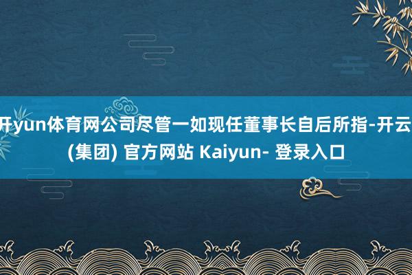 开yun体育网公司尽管一如现任董事长自后所指-开云 (集团) 官方网站 Kaiyun- 登录入口