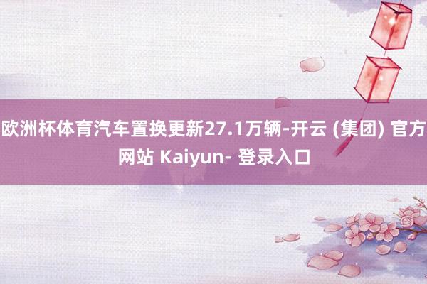 欧洲杯体育汽车置换更新27.1万辆-开云 (集团) 官方网站 Kaiyun- 登录入口