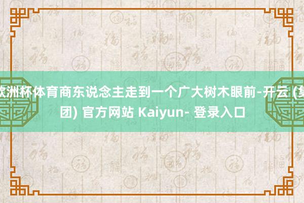 欧洲杯体育商东说念主走到一个广大树木眼前-开云 (集团) 官方网站 Kaiyun- 登录入口