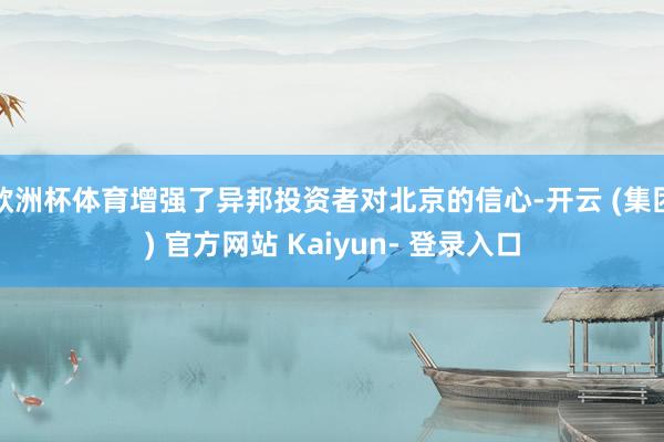 欧洲杯体育增强了异邦投资者对北京的信心-开云 (集团) 官方网站 Kaiyun- 登录入口