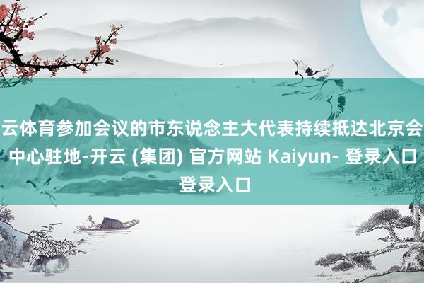 开云体育参加会议的市东说念主大代表持续抵达北京会议中心驻地-开云 (集团) 官方网站 Kaiyun- 登录入口