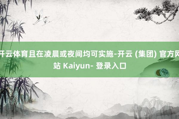 开云体育且在凌晨或夜间均可实施-开云 (集团) 官方网站 Kaiyun- 登录入口