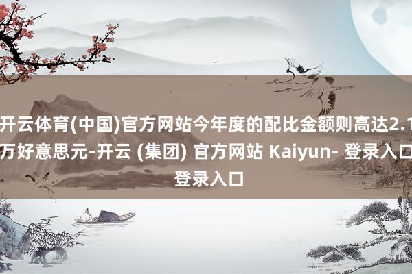 开云体育(中国)官方网站今年度的配比金额则高达2.1万好意思元-开云 (集团) 官方网站 Kaiyun- 登录入口