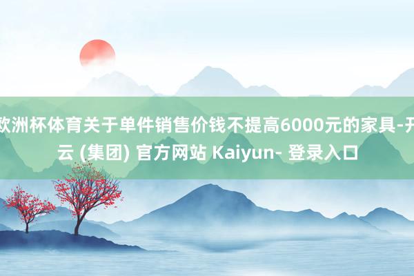 欧洲杯体育关于单件销售价钱不提高6000元的家具-开云 (集团) 官方网站 Kaiyun- 登录入口