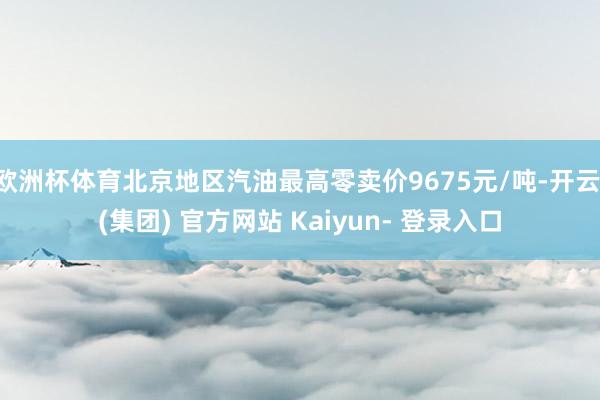 欧洲杯体育北京地区汽油最高零卖价9675元/吨-开云 (集团) 官方网站 Kaiyun- 登录入口
