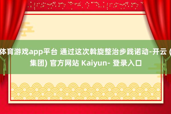 体育游戏app平台 通过这次斡旋整治步践诺动-开云 (集团) 官方网站 Kaiyun- 登录入口